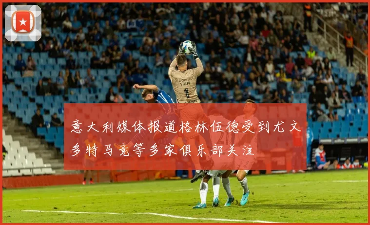 意大利媒体报道格林伍德受到尤文多特马竞等多家俱乐部关注