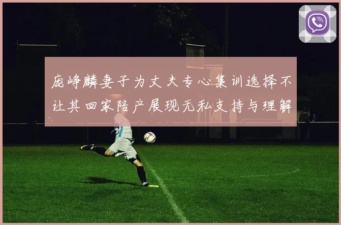 庞峥麟妻子为丈夫专心集训选择不让其回家陪产展现无私支持与理解