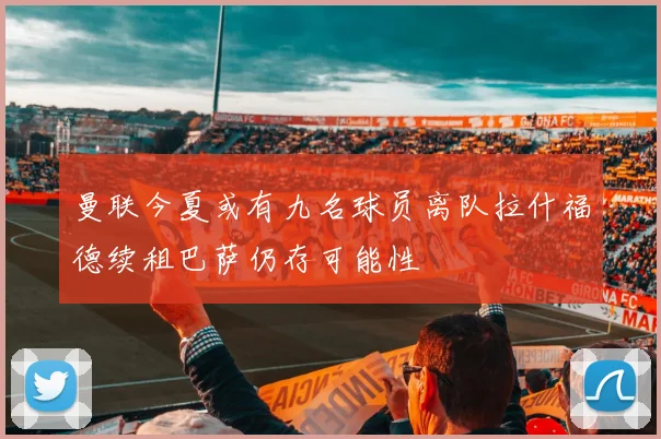 曼联今夏或有九名球员离队拉什福德续租巴萨仍存可能性