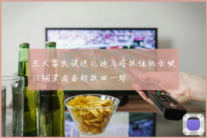 王大雷失误送礼迪马塔抓住机会破门铜梁龙奋起扳回一球