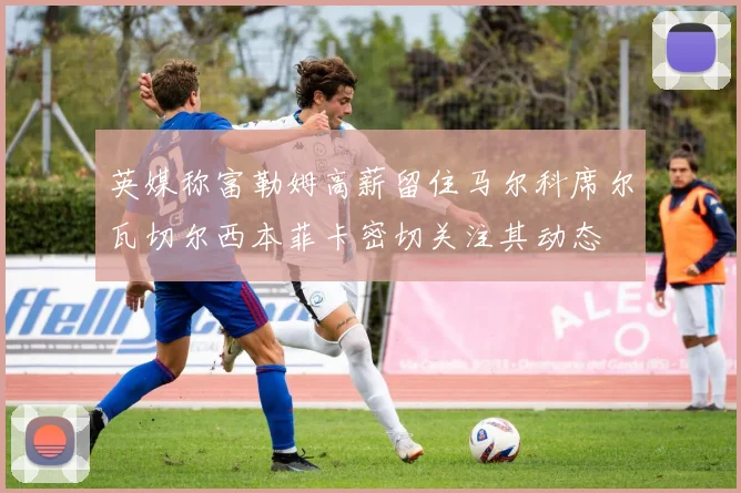 英媒称富勒姆高薪留住马尔科席尔瓦切尔西本菲卡密切关注其动态