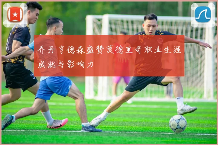 乔丹亨德森盛赞莫德里奇职业生涯成就与影响力