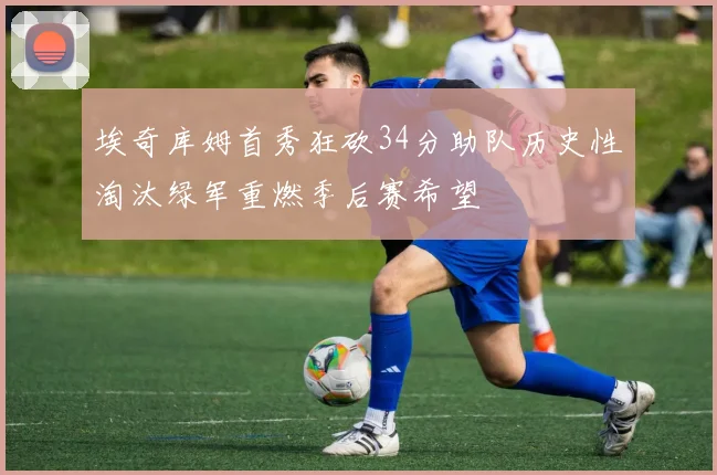 埃奇库姆首秀狂砍34分助队历史性淘汰绿军重燃季后赛希望