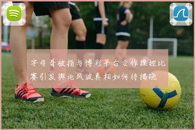 字母哥被指与博彩平台合作操控比赛引发舆论风波真相如何待揭晓