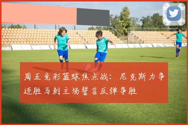 周五竞彩篮球焦点战：尼克斯力争连胜马刺主场誓言反弹争胜