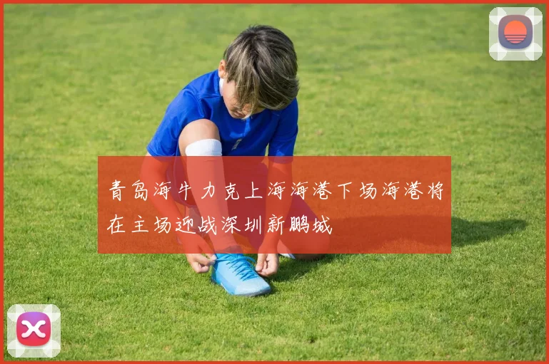 青岛海牛力克上海海港下场海港将在主场迎战深圳新鹏城