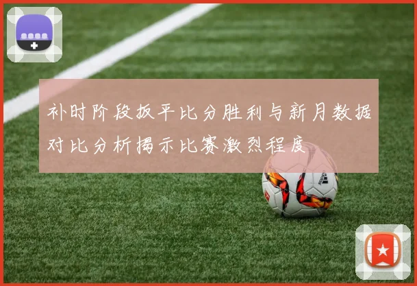 补时阶段扳平比分胜利与新月数据对比分析揭示比赛激烈程度