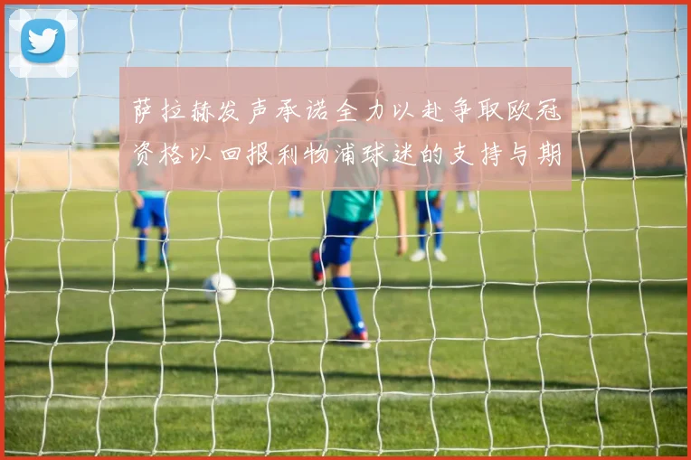 萨拉赫发声承诺全力以赴争取欧冠资格以回报利物浦球迷的支持与期待